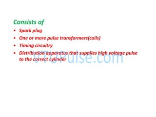 Consists of
• Spark plug
• One or more pulse transformers(coils)
• Timing circuitry
• Distribution apparatus that supplies high voltage pulse
to the correct cylinder
 