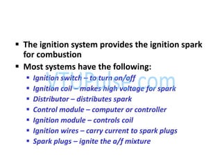  The ignition system provides the ignition spark
for combustion
 Most systems have the following:
 Ignition switch – to turn on/off
 Ignition coil – makes high voltage for spark
 Distributor – distributes spark
 Control module – computer or controller
 Ignition module – controls coil
 Ignition wires – carry current to spark plugs
 Spark plugs – ignite the a/f mixture
 