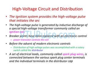 • The ignition system provides the high-voltage pulse
that initiates the arc
• The high-voltage pulse is generated by inductive discharge of
a special high-voltage transformer commonly called an
ignition coil.
• Breaker points have been replaced with an electronic control
– power transistor controls the coil
• Before the advent of modern electronic controls
– Distribution of high voltage pulses was accomplished with a rotary
switch called the distributor
• A set of electrical leads, commonly called spark plug wires, is
connected between the various spark plug center terminals
and the individual terminals in the distributor cap
High-Voltage Circuit and Distribution
 