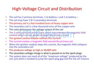 High-Voltage Circuit and Distribution
• The coil has 2 primary terminals, 1 to battery + and 1 to battery –
• The coil may have 1 0r 2 secondary terminals
• The primary coil is a few hundred turns of heavy copper wire
• The secondary coil is a few thousand turns of fine copper wire
• This ratio determines the voltage output of the coil
• The 2 coils surround an iron core, which concentrates the magnetic field
created when current passes through the primary circuit
• The ignition control module controls this current
• The current creates a magnetic field around the primary coil
• When the ignition module stops this current, the magnetic field collapses
into the secondary coil
• This produces voltage as high as 50,000 volts
• The secondary voltage charge is what is passed on to the spark plugs
• The s ste does ot eed all of the a i u voltage produ ed the
coil, just what is needed to jump the spark plug gap and fire the a/f mixture
 