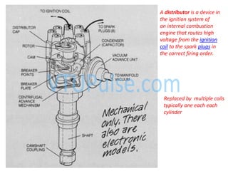 A distributor is a device in
the ignition system of
an internal combustion
engine that routes high
voltage from the ignition
coil to the spark plugs in
the correct firing order.
Replaced by multiple coils
typically one each each
cylinder
 
