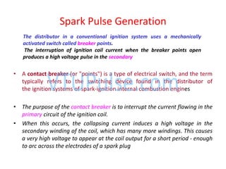 • A contact breaker (or "points") is a type of electrical switch, and the term
typically refers to the switching device found in the distributor of
the ignition systems of spark-ignition internal combustion engines
• The purpose of the contact breaker is to interrupt the current flowing in the
primary circuit of the ignition coil.
• When this occurs, the collapsing current induces a high voltage in the
secondary winding of the coil, which has many more windings. This causes
a very high voltage to appear at the coil output for a short period - enough
to arc across the electrodes of a spark plug
Spark Pulse Generation
The distributor in a conventional ignition system uses a mechanically
activated switch called breaker points.
The interruption of ignition coil current when the breaker points open
produces a high voltage pulse in the secondary
 