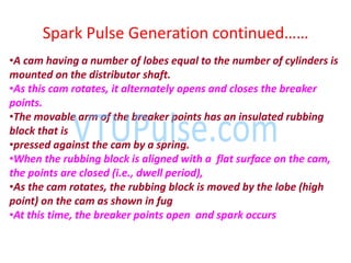 Spark Pulse Ge eratio o ti ued……
•A cam having a number of lobes equal to the number of cylinders is
mounted on the distributor shaft.
•As this cam rotates, it alternately opens and closes the breaker
points.
•The movable arm of the breaker points has an insulated rubbing
block that is
•pressed against the cam by a spring.
•When the rubbing block is aligned with a flat surface on the cam,
the points are closed (i.e., dwell period),
•As the cam rotates, the rubbing block is moved by the lobe (high
point) on the cam as shown in fug
•At this time, the breaker points open and spark occurs
 