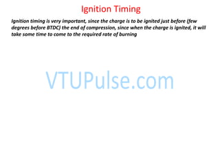 Ignition Timing
Ignition timing is very important, since the charge is to be ignited just before (few
degrees before BTDC) the end of compression, since when the charge is ignited, it will
take some time to come to the required rate of burning
 