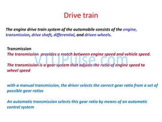 Drive train
The engine drive train system of the automobile consists of the engine,
transmission, drive shaft, differential, and driven wheels.
Transmission
The transmission provides a match between engine speed and vehicle speed.
The transmission is a gear system that adjusts the ratio of engine speed to
wheel speed
with a manual transmission, the driver selects the correct gear ratio from a set of
possible gear ratios
An automatic transmission selects this gear ratio by means of an automatic
control system
 