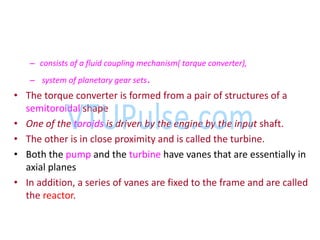 – consists of a fluid coupling mechanism( torque converter),
– system of planetary gear sets.
• The torque converter is formed from a pair of structures of a
semitoroidal shape
• One of the toroids is driven by the engine by the input shaft.
• The other is in close proximity and is called the turbine.
• Both the pump and the turbine have vanes that are essentially in
axial planes
• In addition, a series of vanes are fixed to the frame and are called
the reactor.
 