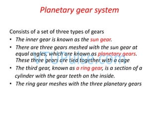 Planetary gear system
Consists of a set of three types of gears
• The inner gear is known as the sun gear.
• There are three gears meshed with the sun gear at
equal angles, which are known as planetary gears.
These three gears are tied together with a cage
• The third gear, known as a ring gear, is a section of a
cylinder with the gear teeth on the inside.
• The ring gear meshes with the three planetary gears
 