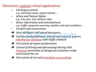 Electronics control critical applications
– Full Engine control
e.g. start/stop y les, hy rid ehi les …
– Active and Passive Safety
e.g. X by wire, anti-collision radar
– Driver information and entertainment
e.g. traffi o gestio ar i g, eather a d road o ditio s …
– Comfort and convenience
 Very intelligent and robust electronics
 Communication between internal and external systems
Information exchange with traffic network
 Full control of engine performance
 Control of driving and (decreasing) driving skills
Proactive prevention of dangerous situations inside
and around the car
 Full control of car and immediate surroundings
 