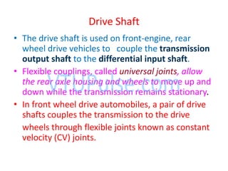 Drive Shaft
• The drive shaft is used on front-engine, rear
wheel drive vehicles to couple the transmission
output shaft to the differential input shaft.
• Flexible couplings, called universal joints, allow
the rear axle housing and wheels to move up and
down while the transmission remains stationary.
• In front wheel drive automobiles, a pair of drive
shafts couples the transmission to the drive
wheels through flexible joints known as constant
velocity (CV) joints.
 