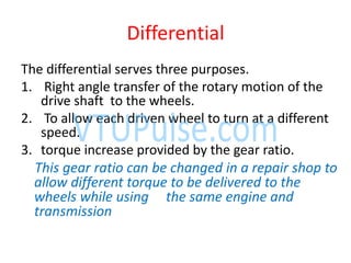 Differential
The differential serves three purposes.
1. Right angle transfer of the rotary motion of the
drive shaft to the wheels.
2. To allow each driven wheel to turn at a different
speed.
3. torque increase provided by the gear ratio.
This gear ratio can be changed in a repair shop to
allow different torque to be delivered to the
wheels while using the same engine and
transmission
 