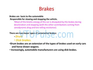 Brakes
Brakes are basic to the automobile
Responsible for slowing and stopping the vehicle.
•Most of the kinetic energy of the car is dissipated by the brakes during
deceleration and stopping (with the other contributions coming from
aerodynamic drag and tire rolling resistance).
There are two major types of automotive brakes:
• Drum
• Disk brakes.
•Drum brakes are an extension of the types of brakes used on early cars
and horse drawn wagons.
• Increasingly, automobile manufacturers are using disk brakes.
 