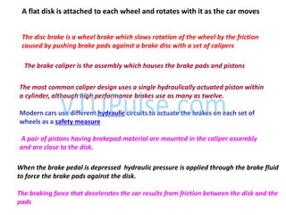 The disc brake is a wheel brake which slows rotation of the wheel by the friction
caused by pushing brake pads against a brake disc with a set of calipers
The brake caliper is the assembly which houses the brake pads and pistons
The most common caliper design uses a single hydraulically actuated piston within
a cylinder, although high performance brakes use as many as twelve.
Modern cars use different hydraulic circuits to actuate the brakes on each set of
wheels as a safety measure
When the brake pedal is depressed hydraulic pressure is applied through the brake fluid
to force the brake pads against the disk.
The braking force that decelerates the car results from friction between the disk and the
pads
A flat disk is attached to each wheel and rotates with it as the car moves
A pair of pistons having brakepad material are mounted in the caliper assembly
and are close to the disk.
 