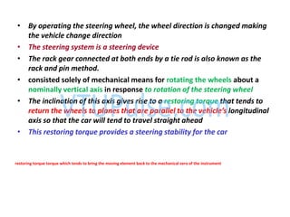 • By operating the steering wheel, the wheel direction is changed making
the vehicle change direction
• The steering system is a steering device
• The rack gear connected at both ends by a tie rod is also known as the
rack and pin method.
• consisted solely of mechanical means for rotating the wheels about a
nominally vertical axis in response to rotation of the steering wheel
• The inclination of this axis gives rise to a restoring torque that tends to
return the heels to planes that are parallel to the ehicle’s longitudinal
axis so that the car will tend to travel straight ahead
• This restoring torque provides a steering stability for the car
restoring torque torque which tends to bring the moving element back to the mechanical zero of the instrument
 