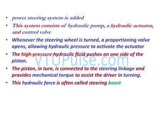 • power steering system is added
• This system consists of hydraulic pump, a hydraulic actuator,
and control valve
• Whenever the steering wheel is turned, a proportioning valve
opens, allowing hydraulic pressure to activate the actuator
• The high-pressure hydraulic fluid pushes on one side of the
piston.
• The piston, in turn, is connected to the steering linkage and
provides mechanical torque to assist the driver in turning.
• This hydraulic force is often called steering boost
 