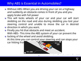 Why ABS is Essential in Automobiles?
Without ABS:-When you are driving your car on a highway
and suddenly an obstacle comes in front of you and you
apply brake with full power
This will locks wheels of your car and your car will start
skidding on the road and also during skidding you lost your
steering control and unable to move the car in desired
direction in which you want.
Finally you hit that obstacle and meet an accident.
With ABS:- This time the ABS system of your car prevent the
locking of the wheel and avoid skidding.
At this time you can control your steering and can stops your
car hitting from the obstacle
Figure:
Caption
 