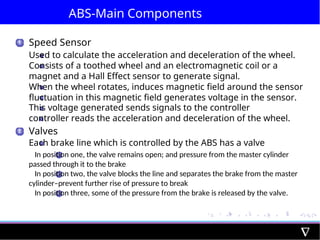 ABS-Main Components
1
2
Speed Sensor
Used to calculate the acceleration and deceleration of the wheel.
Consists of a toothed wheel and an electromagnetic coil or a
magnet and a Hall Effect sensor to generate signal.
When the wheel rotates, induces magnetic field around the sensor
fluctuation in this magnetic field generates voltage in the sensor.
This voltage generated sends signals to the controller
controller reads the acceleration and deceleration of the wheel.
Valves
Each brake line which is controlled by the ABS has a valve
1 In position one, the valve remains open; and pressure from the master cylinder
passed through it to the brake
2 In position two, the valve blocks the line and separates the brake from the master
cylinder–prevent further rise of pressure to break
3 In position three, some of the pressure from the brake is released by the valve.
 
