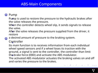 ABS-Main Components
3
4
Pump
Pump is used to restore the pressure to the hydraulic brakes after
the valve releases the pressure.
When the controller detects wheel slip, it sends signals to release
the valve.
After the valve releases the pressure supplied from the driver, it
restore
a desired amount of pressure to the braking system.
Controller
Its main function is to receives information from each individual
wheel speed sensors and if a wheel loses its traction with the
ground, a signal is sent to the controller, the controller than limit
the brake force (EBD) and activate the ABS modulator.
The activated ABS modulator actuates the braking valves on and off
and varies the pressure to the brakes.
 