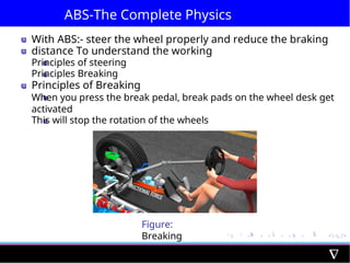 ABS-The Complete Physics
With ABS:- steer the wheel properly and reduce the braking
distance To understand the working
Principles of steering
Principles Breaking
Principles of Breaking
When you press the break pedal, break pads on the wheel desk get
activated
This will stop the rotation of the wheels
Figure:
Breaking
 