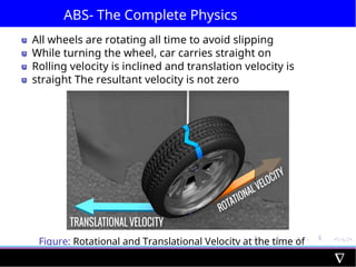 ABS- The Complete Physics
All wheels are rotating all time to avoid slipping
While turning the wheel, car carries straight on
Rolling velocity is inclined and translation velocity is
straight The resultant velocity is not zero
Figure: Rotational and Translational Velocity at the time of
Turning
 
