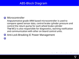 ABS-Block Diagram
1 Microcontroller
An automotive-grade ARM based microcontroller is used to
compare speed sensor data, control brake cylinder pressure and
control the return pump for each wheel brake cylinder
The MCU is also responsible for diagnostics, warning notification
and communication with other on board control units.
Anti-Lock Breaking IC Power Management
2
3
 