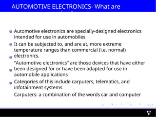 AUTOMOTIVE ELECTRONICS- What are
they?
Automotive electronics are specially-designed electronics
intended for use in automobiles
It can be subjected to, and are at, more extreme
temperature ranges than commercial (i.e. normal)
electronics.
“Automotive electronics” are those devices that have either
been designed for or have been adapted for use in
automobile applications
Categories of this include carputers, telematics, and
infotainment systems
Carputers: a combination of the words car and computer
 
