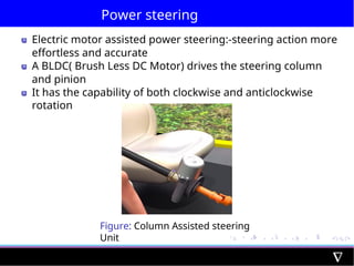 Power steering
Electric motor assisted power steering:-steering action more
effortless and accurate
A BLDC( Brush Less DC Motor) drives the steering column
and pinion
It has the capability of both clockwise and anticlockwise
rotation
Figure: Column Assisted steering
Unit
 