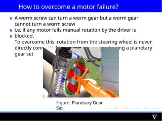 How to overcome a motor failure?
A worm screw can turn a worm gear but a worm gear
cannot turn a worm screw
i.e. if any motor fails manual rotation by the driver is
blocked.
To overcome this, rotation from the steering wheel is never
directly connected to worm gear, connect using a planetary
gear set
Figure: Planetary Gear
Set
 