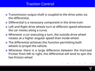 Traction Control
Transmission output shaft is coupled to the drive axles via
the differential.
Differential is a necessary component in the drive-train
Left and Right drive wheels turn at different speed whenever
the car moves along a curve.
Whenever a car executing a turn, the outside drive wheel
rotates at a higher angular speed than inside wheel.
The differential achieves this function permitting both
wheels to propel the vehicle.
Whenever there is a large difference between the tire/road
friction from left to right, the differential will tend to spin the
low friction wheel
 