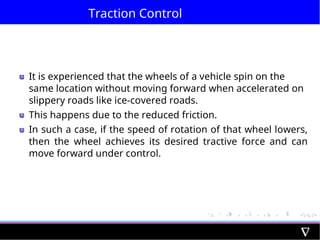 Traction Control
It is experienced that the wheels of a vehicle spin on the
same location without moving forward when accelerated on
slippery roads like ice-covered roads.
This happens due to the reduced friction.
In such a case, if the speed of rotation of that wheel lowers,
then the wheel achieves its desired tractive force and can
move forward under control.
 