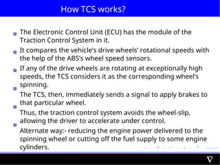How TCS works?
The Electronic Control Unit (ECU) has the module of the
Traction Control System in it.
It compares the vehicle’s drive wheels’ rotational speeds with
the help of the ABS’s wheel speed sensors.
If any of the drive wheels are rotating at exceptionally high
speeds, the TCS considers it as the corresponding wheel’s
spinning.
The TCS, then, immediately sends a signal to apply brakes to
that particular wheel.
Thus, the traction control system avoids the wheel-slip,
allowing the driver to accelerate under control.
Alternate way:- reducing the engine power delivered to the
spinning wheel or cutting off the fuel supply to some engine
cylinders.
 