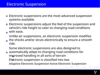 Electronic Suspension
System
Electronic suspensions are the most advanced suspension
systems available.
Electronic suspensions adjust the feel of the suspension and
vehicle’s ride height to cater to changing road conditions
with ease.
Unlike air suspensions, an electronic suspension modifies
the shocks and/or struts electronically to ensure a smooth
ride.
Some electronic suspensions are also designed to
automatically adapt to changing road conditions for
improved handling in all sorts of terrain
Electronic suspension is classified into two
Adaptive Electronic Suspension Active Electronic Suspension
 