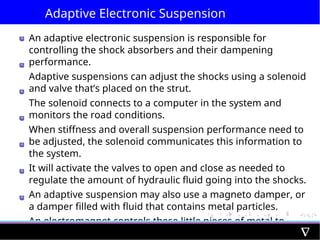 Adaptive Electronic Suspension
An adaptive electronic suspension is responsible for
controlling the shock absorbers and their dampening
performance.
Adaptive suspensions can adjust the shocks using a solenoid
and valve that’s placed on the strut.
The solenoid connects to a computer in the system and
monitors the road conditions.
When stiffness and overall suspension performance need to
be adjusted, the solenoid communicates this information to
the system.
It will activate the valves to open and close as needed to
regulate the amount of hydraulic fluid going into the shocks.
An adaptive suspension may also use a magneto damper, or
a damper filled with fluid that contains metal particles.
An electromagnet controls these little pieces of metal to
adjust the pressure and stiffness in each damper.
 