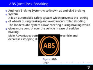 ABS (Anti-lock Breaking
System)
Anti-lock Braking System;-Also known as anti-skid braking
system
It is an automobile safety system which prevents the locking
of wheels during braking and avoid uncontrolled skidding.
The modern abs system allows steering during braking which
gives more control over the vehicle in case of sudden
braking.
Main Advantage:-better control over the vehicle and
decreases stopping distance
Figure: ABS-
Logo
 