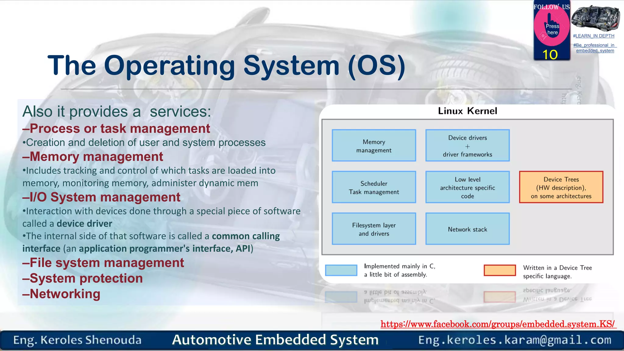 https://www.facebook.com/groups/embedded.system.KS/
Follow us
Press
here
#LEARN_IN DEPTH
#Be_professional_in
embedded_system
The Operating System (OS)
10
Also it provides a services:
–Process or task management
•Creation and deletion of user and system processes
–Memory management
•Includes tracking and control of which tasks are loaded into
memory, monitoring memory, administer dynamic mem
–I/O System management
•Interaction with devices done through a special piece of software
called a device driver
•The internal side of that software is called a common calling
interface (an application programmer's interface, API)
–File system management
–System protection
–Networking
 