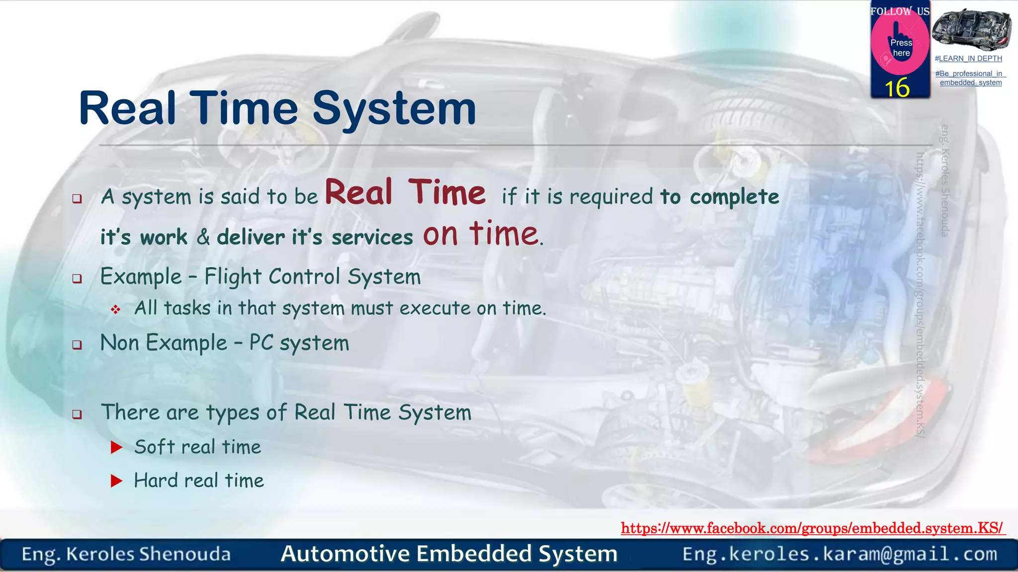 https://www.facebook.com/groups/embedded.system.KS/
Follow us
Press
here
#LEARN_IN DEPTH
#Be_professional_in
embedded_system
Real Time System
 A system is said to be Real Time if it is required to complete
it’s work & deliver it’s services on time.
 Example – Flight Control System
 All tasks in that system must execute on time.
 Non Example – PC system
 There are types of Real Time System
 Soft real time
 Hard real time
16
 