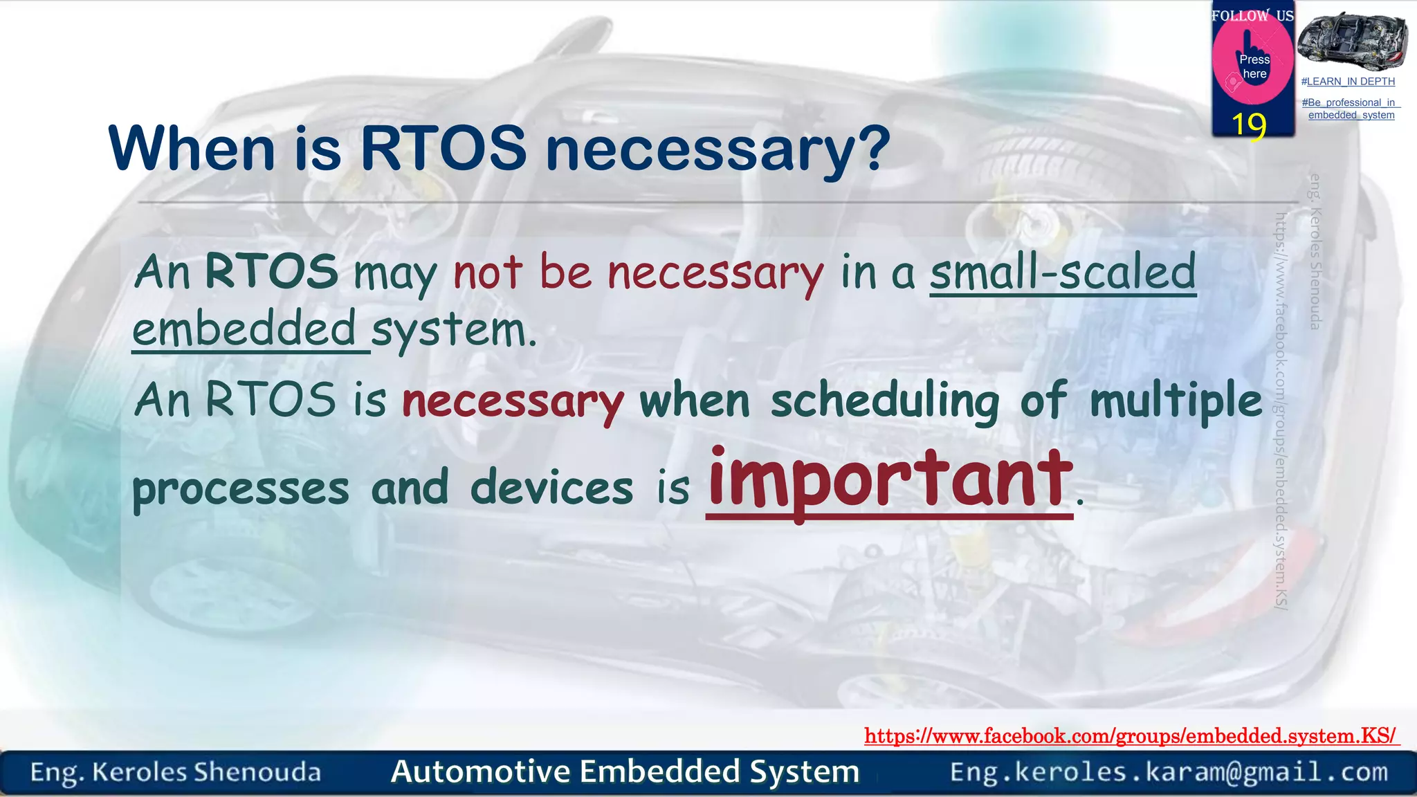 https://www.facebook.com/groups/embedded.system.KS/
Follow us
Press
here
#LEARN_IN DEPTH
#Be_professional_in
embedded_system
When is RTOS necessary?
An RTOS may not be necessary in a small-scaled
embedded system.
An RTOS is necessary when scheduling of multiple
processes and devices is important.
19
 