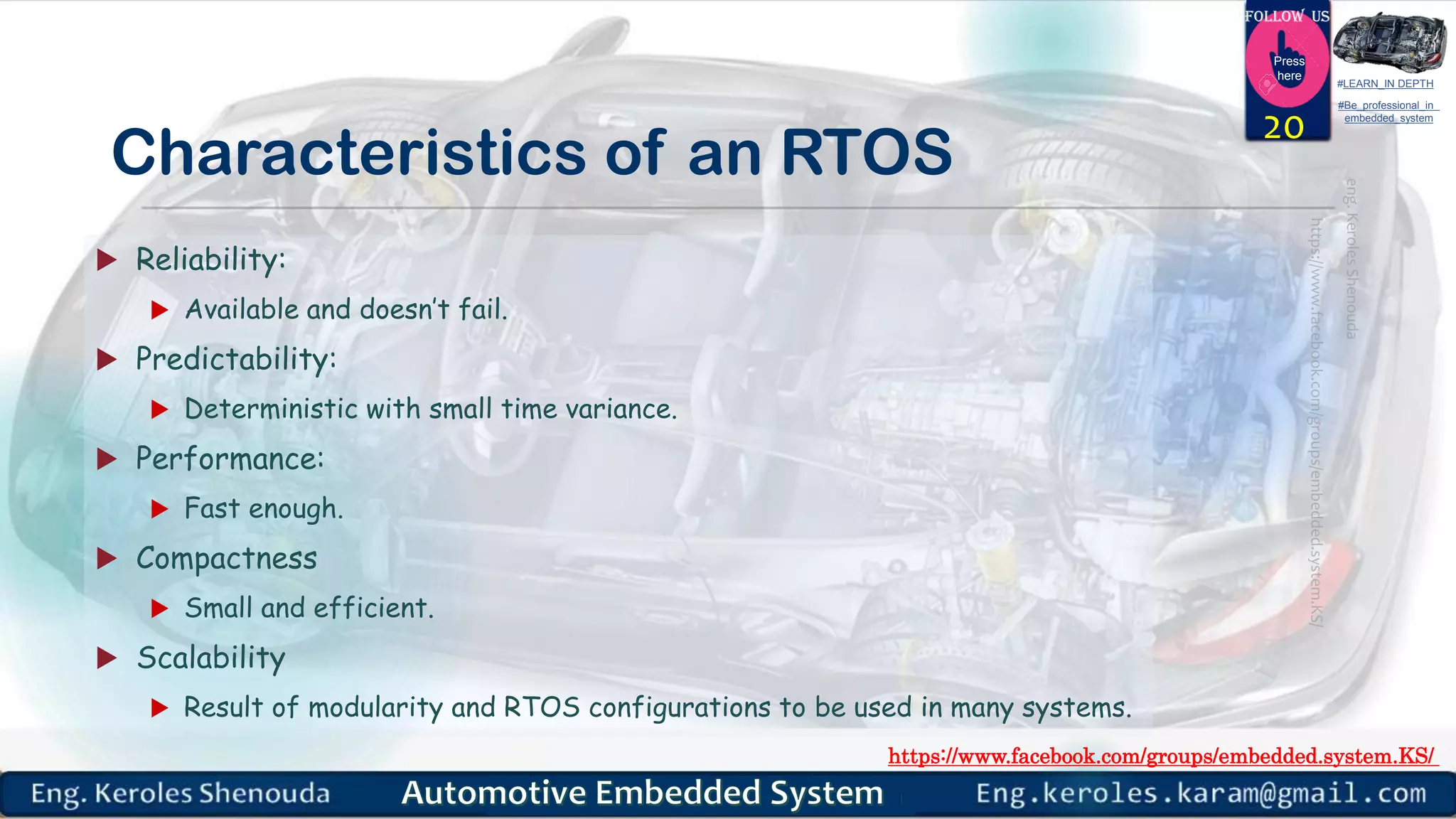 https://www.facebook.com/groups/embedded.system.KS/
Follow us
Press
here
#LEARN_IN DEPTH
#Be_professional_in
embedded_system
Characteristics of an RTOS
 Reliability:
 Available and doesn’t fail.
 Predictability:
 Deterministic with small time variance.
 Performance:
 Fast enough.
 Compactness
 Small and efficient.
 Scalability
 Result of modularity and RTOS configurations to be used in many systems.
20
 