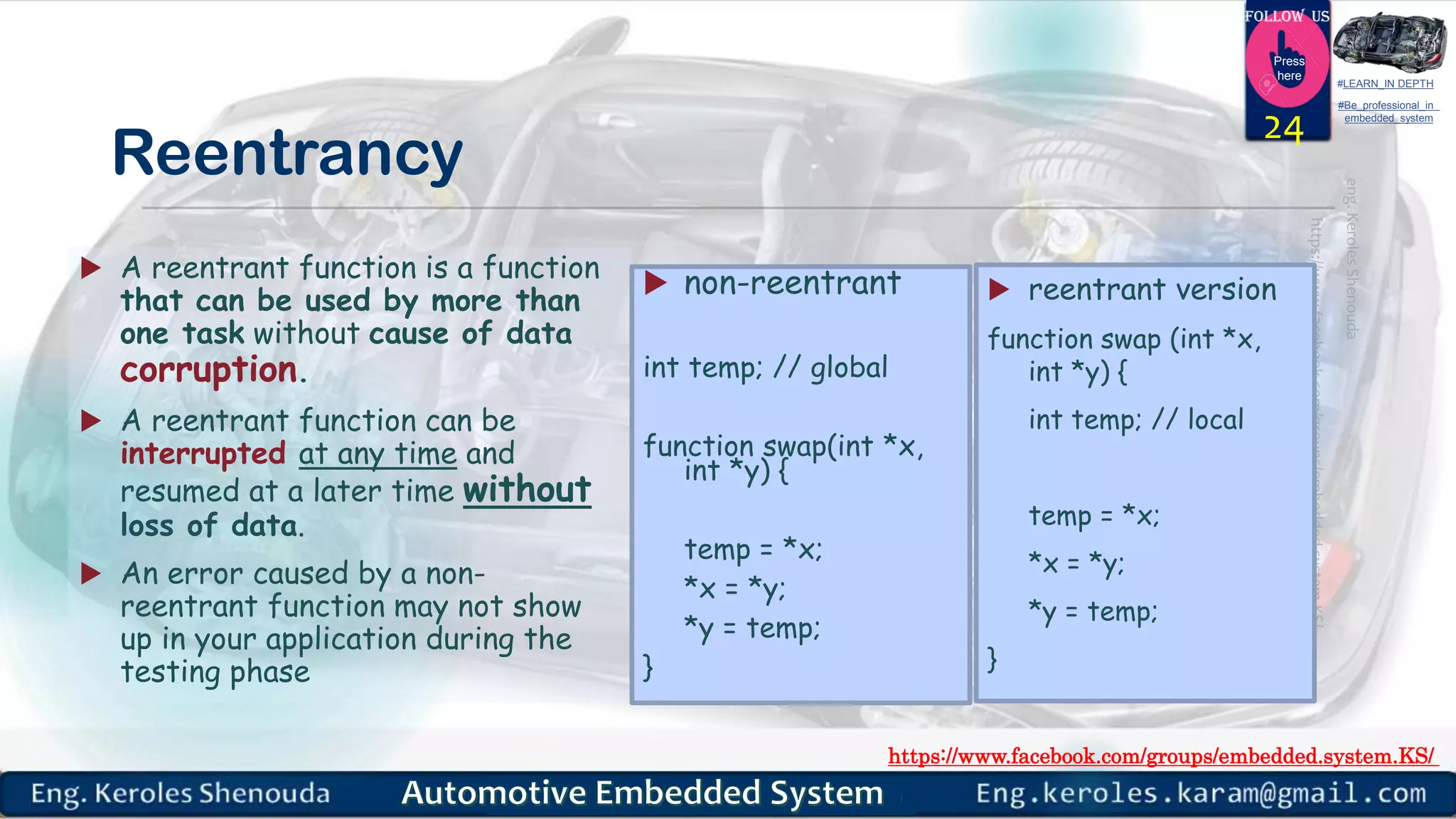 https://www.facebook.com/groups/embedded.system.KS/
Follow us
Press
here
#LEARN_IN DEPTH
#Be_professional_in
embedded_system
Reentrancy
 A reentrant function is a function
that can be used by more than
one task without cause of data
corruption.
 A reentrant function can be
interrupted at any time and
resumed at a later time without
loss of data.
 An error caused by a non-
reentrant function may not show
up in your application during the
testing phase
24
 non-reentrant
int temp; // global
function swap(int *x,
int *y) {
temp = *x;
*x = *y;
*y = temp;
}
 reentrant version
function swap (int *x,
int *y) {
int temp; // local
temp = *x;
*x = *y;
*y = temp;
}
 