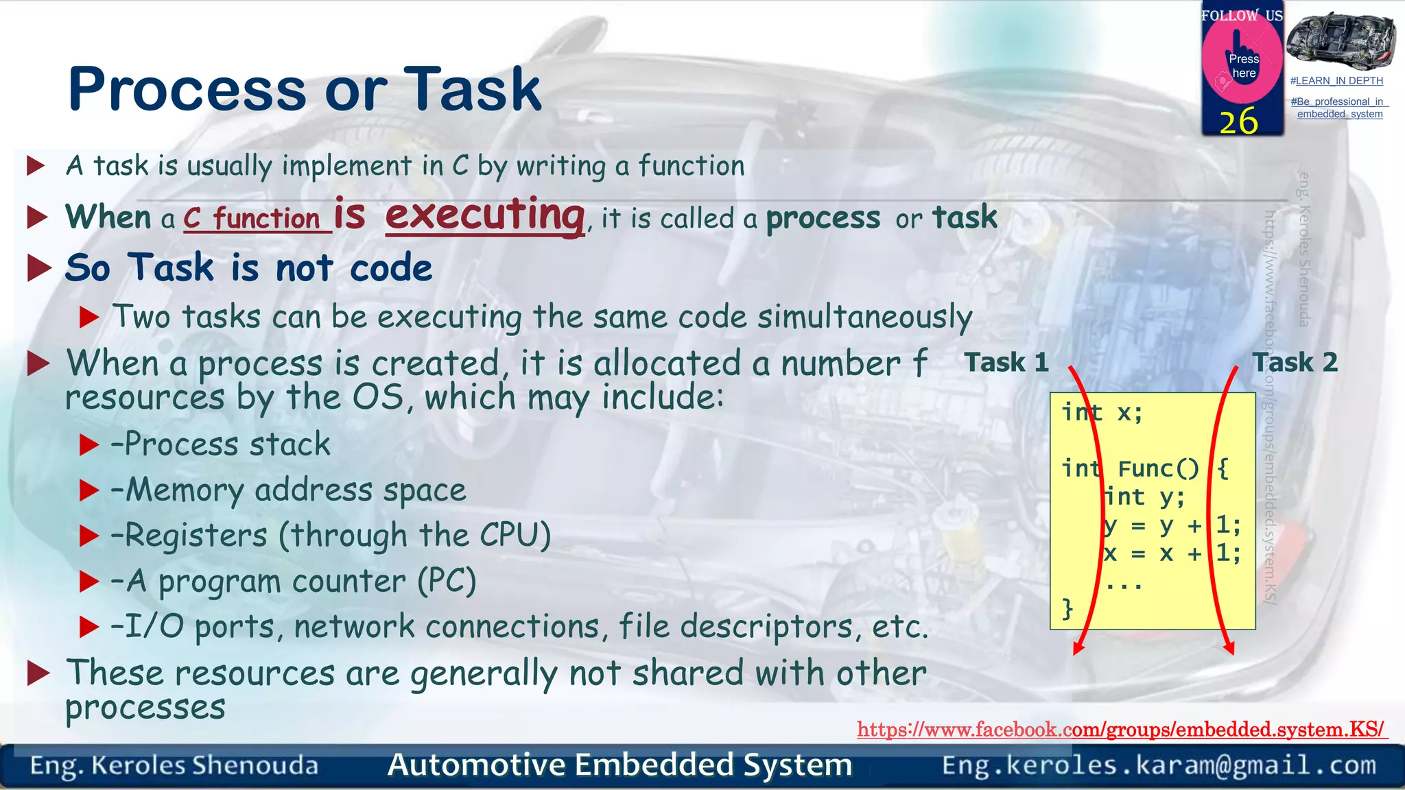 https://www.facebook.com/groups/embedded.system.KS/
Follow us
Press
here
#LEARN_IN DEPTH
#Be_professional_in
embedded_system
Process or Task
 A task is usually implement in C by writing a function
 When a C function is executing, it is called a process or task
 So Task is not code
 Two tasks can be executing the same code simultaneously
 When a process is created, it is allocated a number f
resources by the OS, which may include:
 –Process stack
 –Memory address space
 –Registers (through the CPU)
 –A program counter (PC)
 –I/O ports, network connections, file descriptors, etc.
 These resources are generally not shared with other
processes
26
int x;
int Func() {
int y;
y = y + 1;
x = x + 1;
...
}
Task 1 Task 2
 