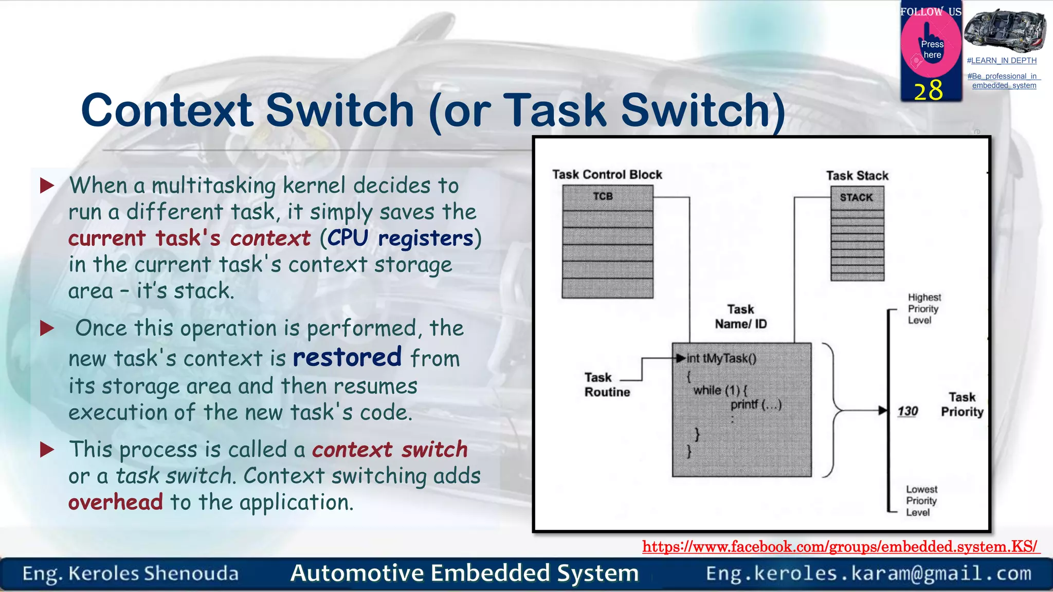 https://www.facebook.com/groups/embedded.system.KS/
Follow us
Press
here
#LEARN_IN DEPTH
#Be_professional_in
embedded_system
Context Switch (or Task Switch)
 When a multitasking kernel decides to
run a different task, it simply saves the
current task's context (CPU registers)
in the current task's context storage
area – it’s stack.
 Once this operation is performed, the
new task's context is restored from
its storage area and then resumes
execution of the new task's code.
 This process is called a context switch
or a task switch. Context switching adds
overhead to the application.
28
 