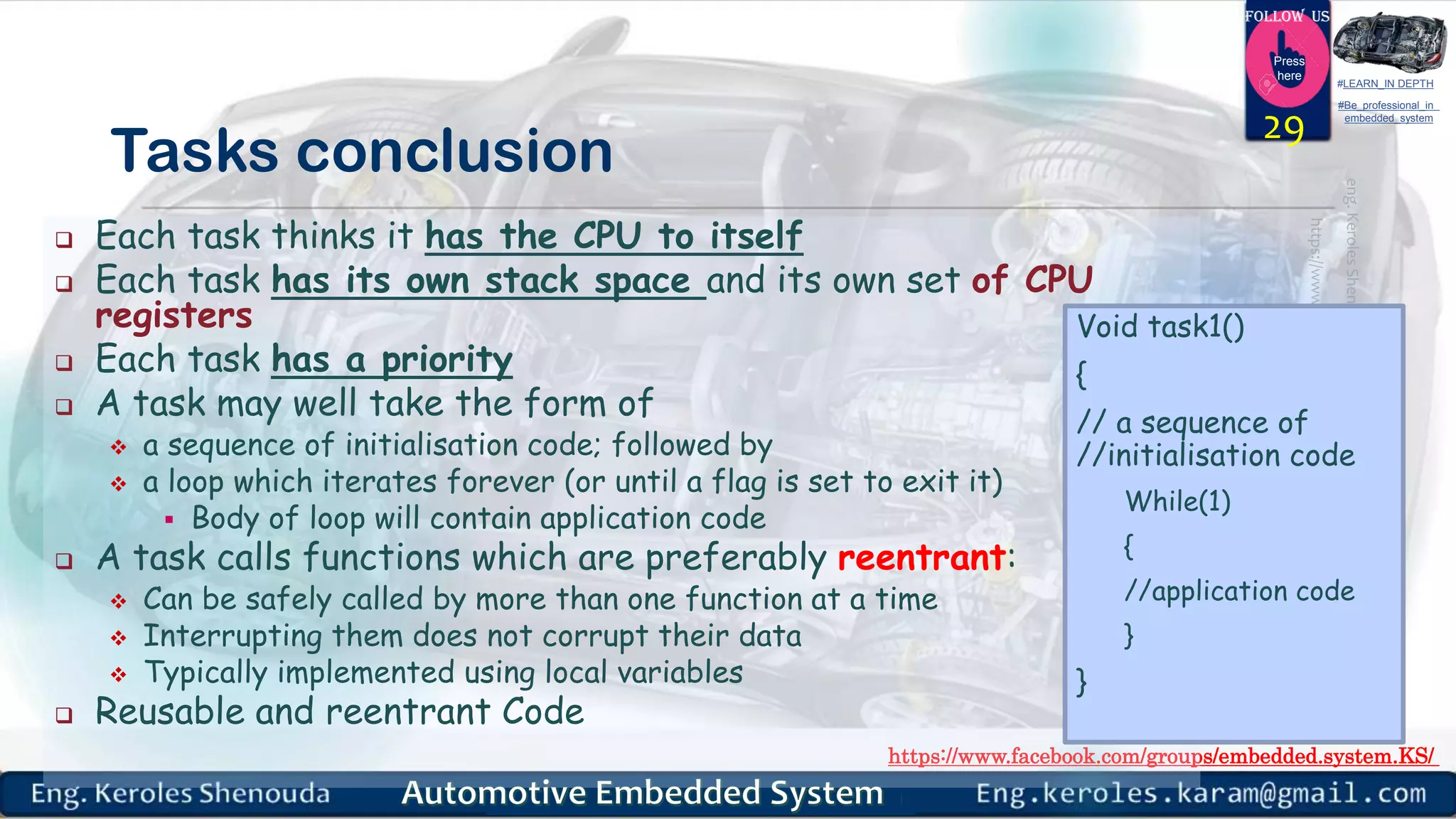 https://www.facebook.com/groups/embedded.system.KS/
Follow us
Press
here
#LEARN_IN DEPTH
#Be_professional_in
embedded_system
Tasks conclusion
 Each task thinks it has the CPU to itself
 Each task has its own stack space and its own set of CPU
registers
 Each task has a priority
 A task may well take the form of
 a sequence of initialisation code; followed by
 a loop which iterates forever (or until a flag is set to exit it)
 Body of loop will contain application code
 A task calls functions which are preferably reentrant:
 Can be safely called by more than one function at a time
 Interrupting them does not corrupt their data
 Typically implemented using local variables
 Reusable and reentrant Code
29
Void task1()
{
// a sequence of
//initialisation code
While(1)
{
//application code
}
}
 