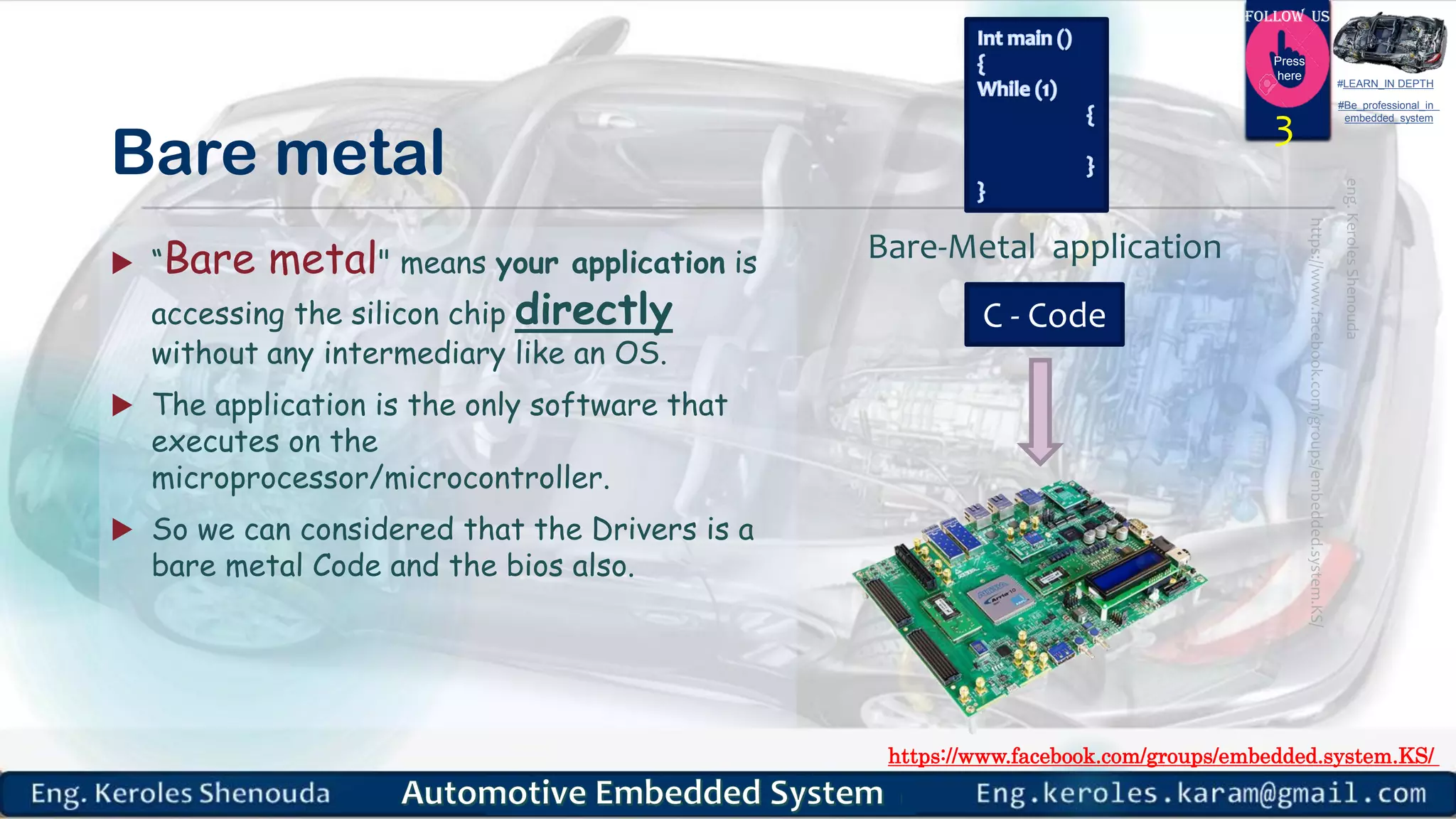 https://www.facebook.com/groups/embedded.system.KS/
Follow us
Press
here
#LEARN_IN DEPTH
#Be_professional_in
embedded_system
Bare metal
 “Bare metal" means your application is
accessing the silicon chip directly
without any intermediary like an OS.
 The application is the only software that
executes on the
microprocessor/microcontroller.
 So we can considered that the Drivers is a
bare metal Code and the bios also.
3
Bare-Metal application
C - Code
 
