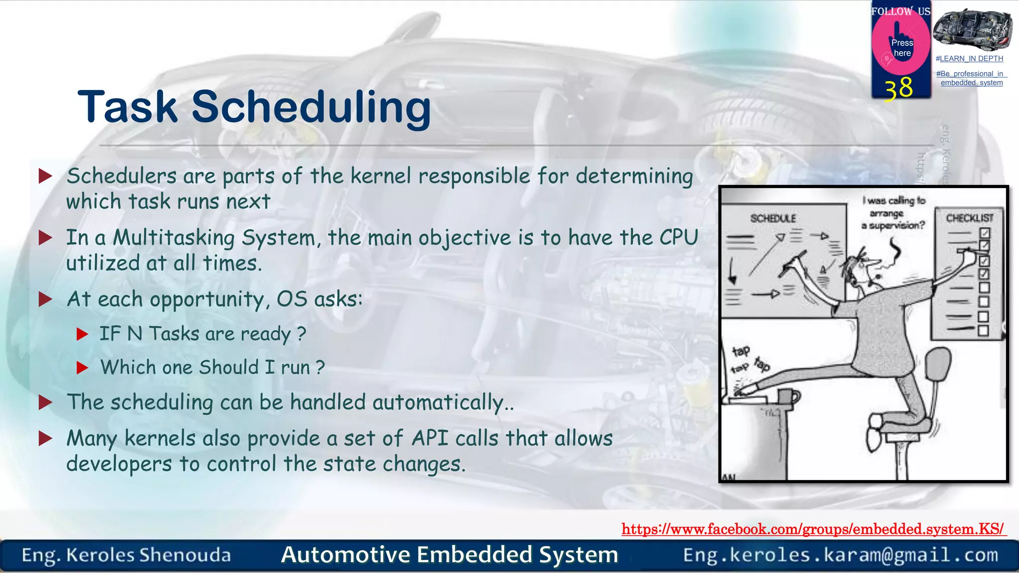 https://www.facebook.com/groups/embedded.system.KS/
Follow us
Press
here
#LEARN_IN DEPTH
#Be_professional_in
embedded_system
Task Scheduling
 Schedulers are parts of the kernel responsible for determining
which task runs next
 In a Multitasking System, the main objective is to have the CPU
utilized at all times.
 At each opportunity, OS asks:
 IF N Tasks are ready ?
 Which one Should I run ?
 The scheduling can be handled automatically..
 Many kernels also provide a set of API calls that allows
developers to control the state changes.
38
 