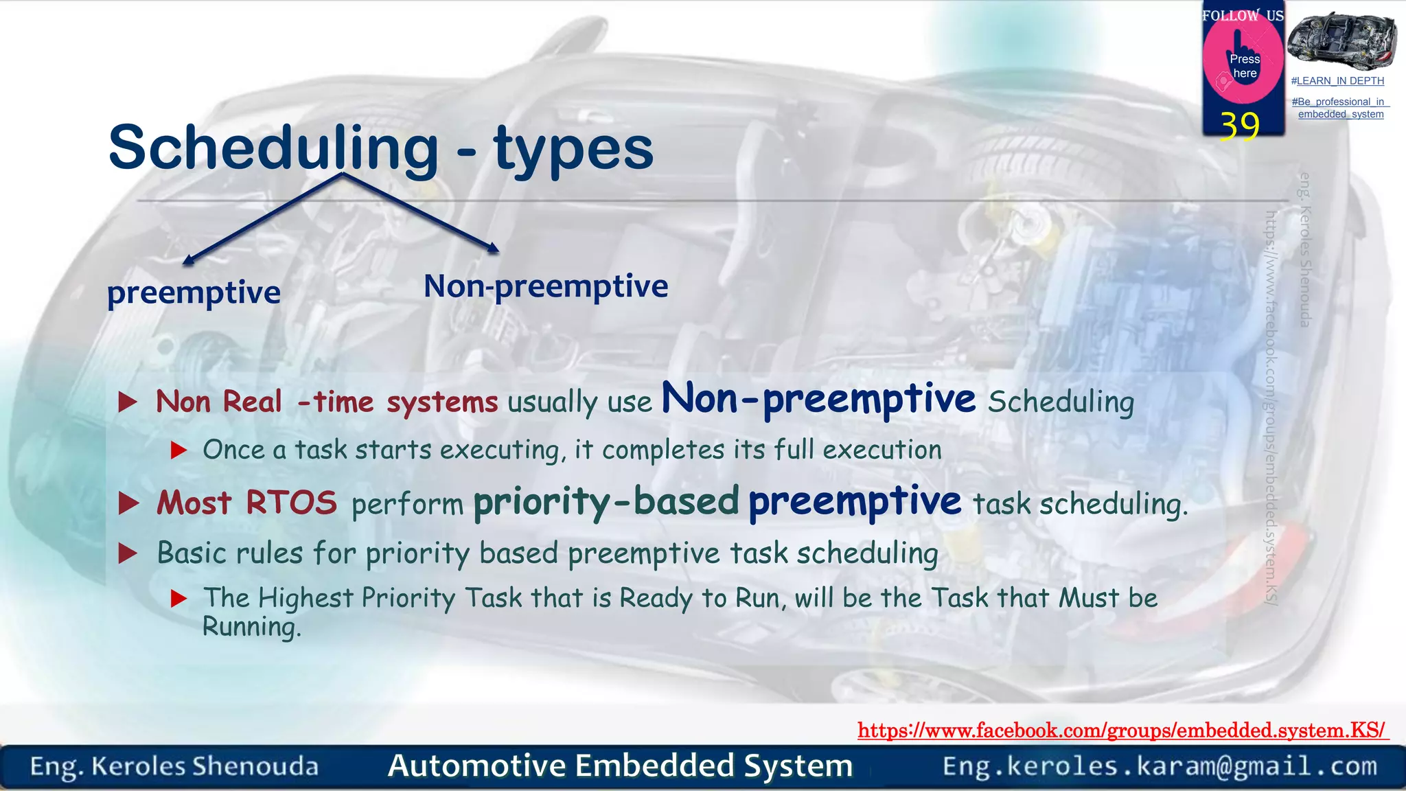 https://www.facebook.com/groups/embedded.system.KS/
Follow us
Press
here
#LEARN_IN DEPTH
#Be_professional_in
embedded_system
Scheduling - types
 Non Real -time systems usually use Non-preemptive Scheduling
 Once a task starts executing, it completes its full execution
 Most RTOS perform priority-based preemptive task scheduling.
 Basic rules for priority based preemptive task scheduling
 The Highest Priority Task that is Ready to Run, will be the Task that Must be
Running.
39
Non-preemptivepreemptive
 