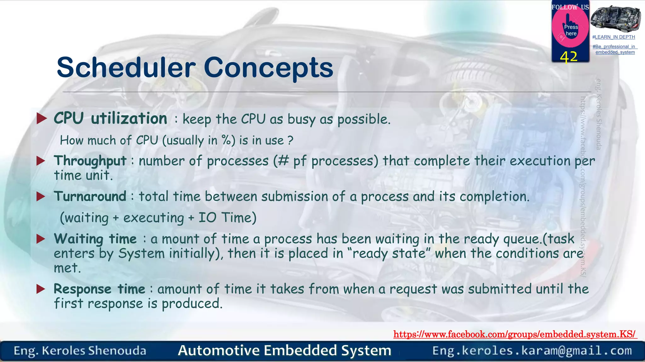 https://www.facebook.com/groups/embedded.system.KS/
Follow us
Press
here
#LEARN_IN DEPTH
#Be_professional_in
embedded_system
Scheduler Concepts
 CPU utilization : keep the CPU as busy as possible.
How much of CPU (usually in %) is in use ?
 Throughput : number of processes (# pf processes) that complete their execution per
time unit.
 Turnaround : total time between submission of a process and its completion.
(waiting + executing + IO Time)
 Waiting time : a mount of time a process has been waiting in the ready queue.(task
enters by System initially), then it is placed in “ready state” when the conditions are
met.
 Response time : amount of time it takes from when a request was submitted until the
first response is produced.
42
 