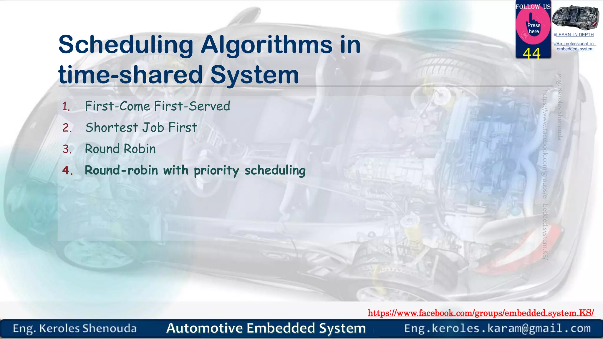https://www.facebook.com/groups/embedded.system.KS/
Follow us
Press
here
#LEARN_IN DEPTH
#Be_professional_in
embedded_system
Scheduling Algorithms in
time-shared System
1. First-Come First-Served
2. Shortest Job First
3. Round Robin
4. Round-robin with priority scheduling
44
 