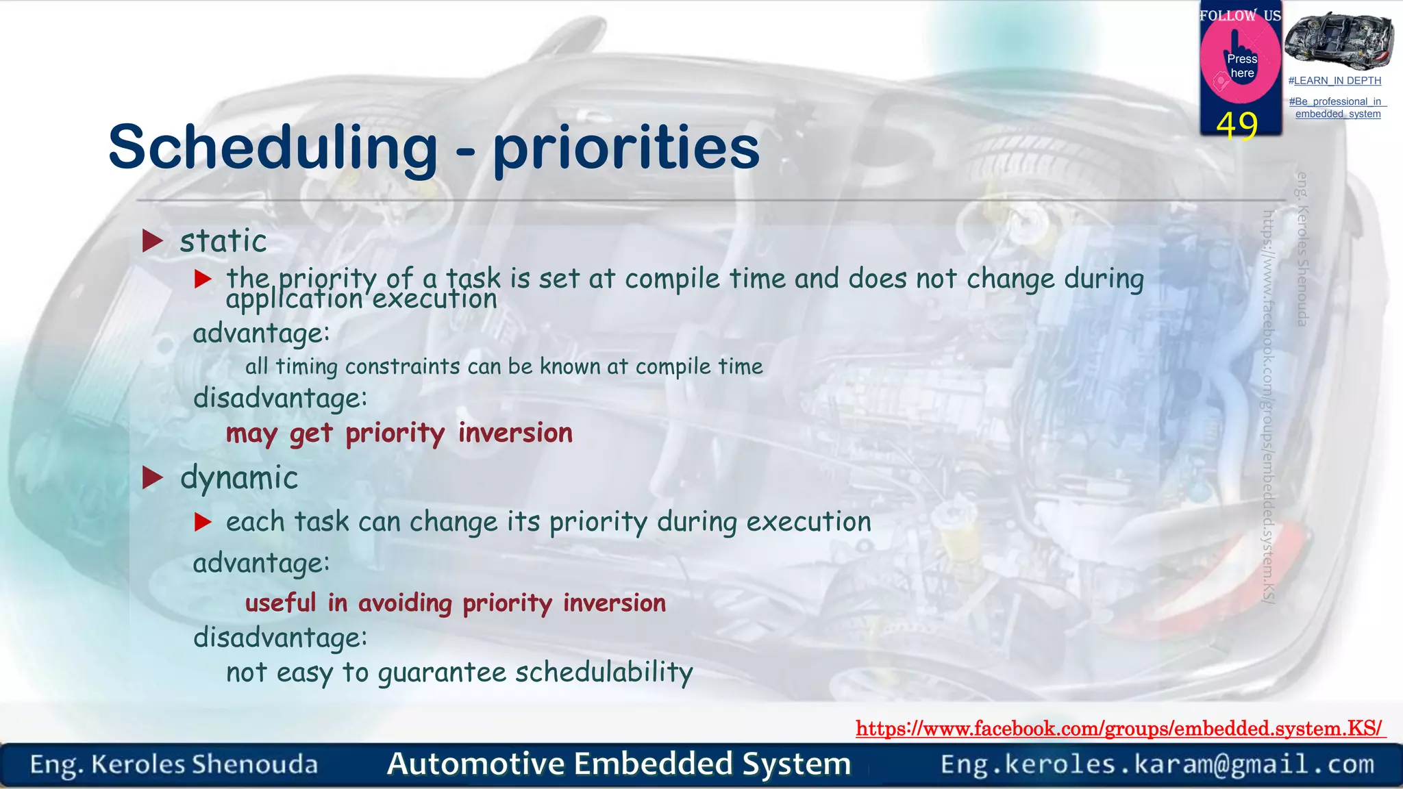 https://www.facebook.com/groups/embedded.system.KS/
Follow us
Press
here
#LEARN_IN DEPTH
#Be_professional_in
embedded_system
Scheduling - priorities
 static
 the priority of a task is set at compile time and does not change during
application execution
advantage:
all timing constraints can be known at compile time
disadvantage:
may get priority inversion
 dynamic
 each task can change its priority during execution
advantage:
useful in avoiding priority inversion
disadvantage:
not easy to guarantee schedulability
49
 
