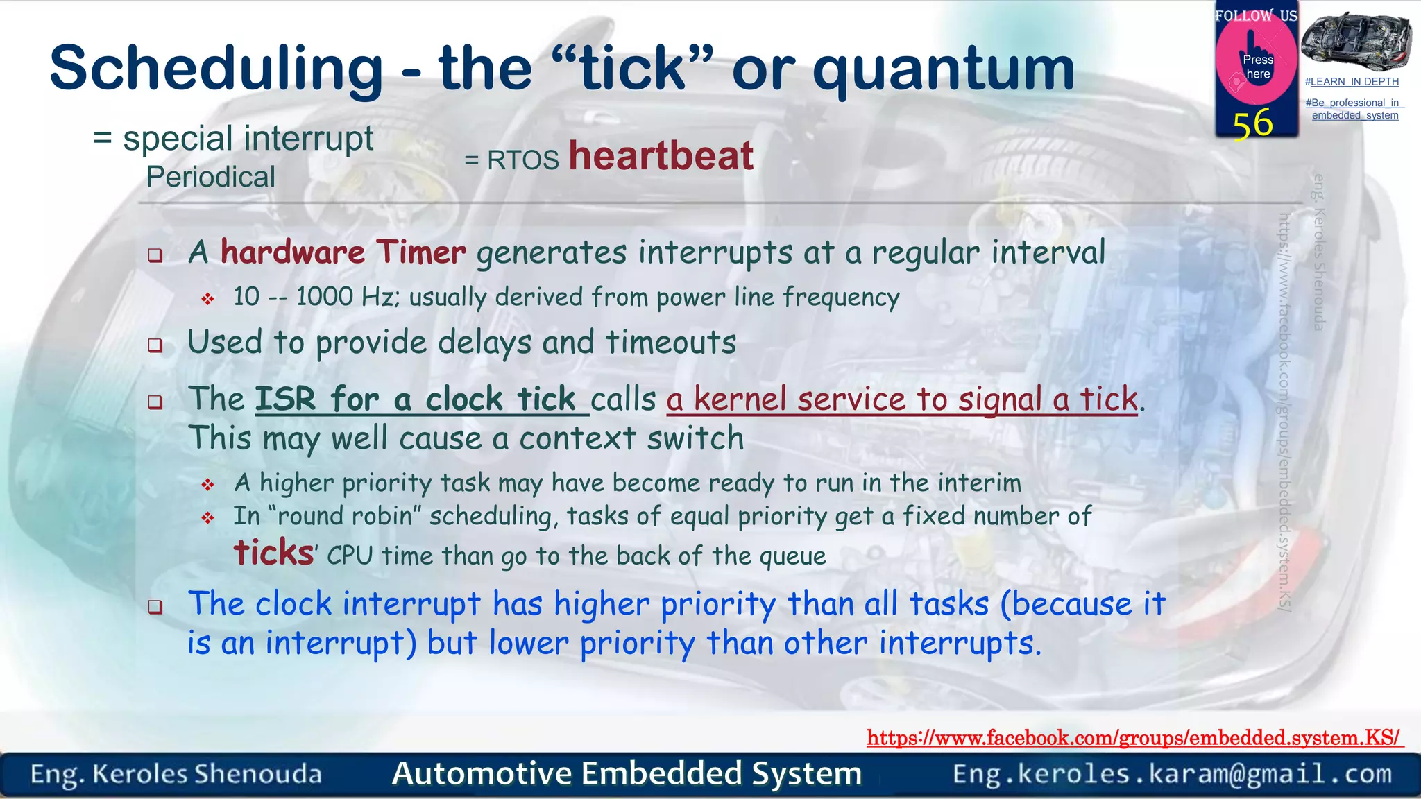 https://www.facebook.com/groups/embedded.system.KS/
Follow us
Press
here
#LEARN_IN DEPTH
#Be_professional_in
embedded_system
Scheduling - the “tick” or quantum
 A hardware Timer generates interrupts at a regular interval
 10 -- 1000 Hz; usually derived from power line frequency
 Used to provide delays and timeouts
 The ISR for a clock tick calls a kernel service to signal a tick.
This may well cause a context switch
 A higher priority task may have become ready to run in the interim
 In “round robin” scheduling, tasks of equal priority get a fixed number of
ticks’ CPU time than go to the back of the queue
 The clock interrupt has higher priority than all tasks (because it
is an interrupt) but lower priority than other interrupts.
56= special interrupt
Periodical
= RTOS heartbeat
 