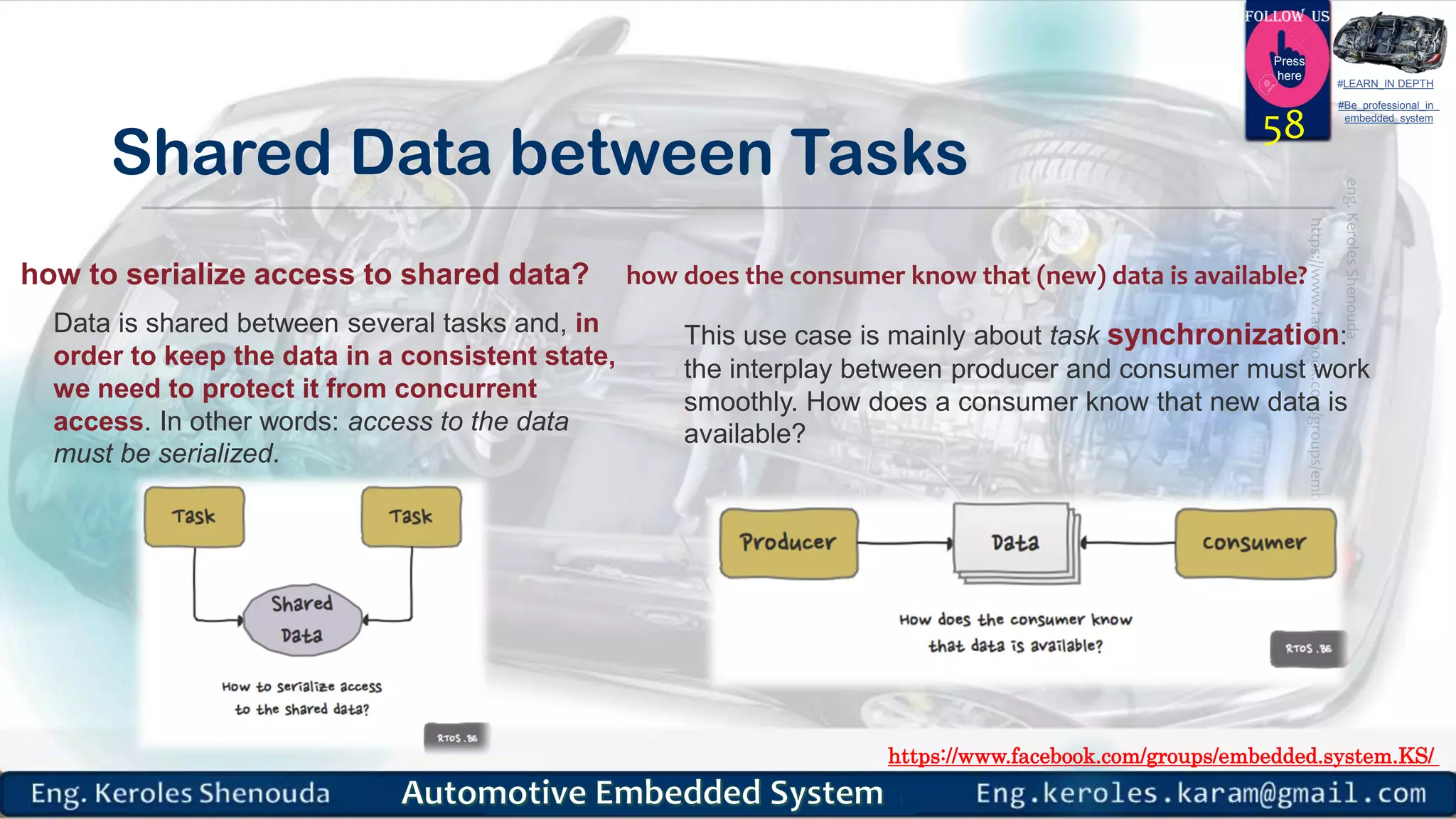 https://www.facebook.com/groups/embedded.system.KS/
Follow us
Press
here
#LEARN_IN DEPTH
#Be_professional_in
embedded_system
Shared Data between Tasks
58
how does the consumer know that (new) data is available?
Data is shared between several tasks and, in
order to keep the data in a consistent state,
we need to protect it from concurrent
access. In other words: access to the data
must be serialized.
This use case is mainly about task synchronization:
the interplay between producer and consumer must work
smoothly. How does a consumer know that new data is
available?
how to serialize access to shared data?
 