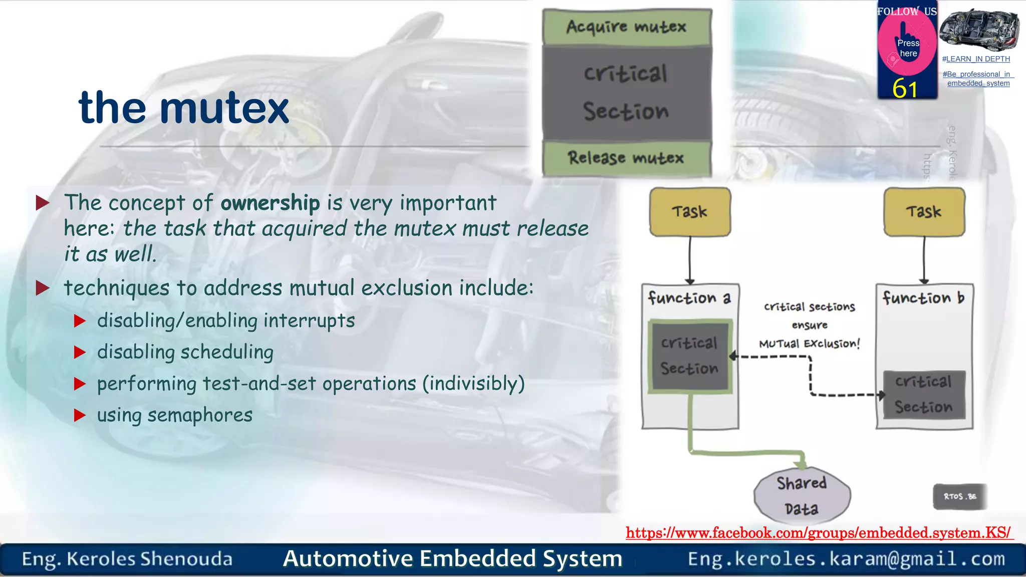 https://www.facebook.com/groups/embedded.system.KS/
Follow us
Press
here
#LEARN_IN DEPTH
#Be_professional_in
embedded_system
the mutex
 The concept of ownership is very important
here: the task that acquired the mutex must release
it as well.
 techniques to address mutual exclusion include:
 disabling/enabling interrupts
 disabling scheduling
 performing test-and-set operations (indivisibly)
 using semaphores
61
 